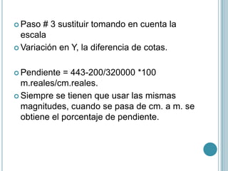  Paso # 3 sustituir tomando en cuenta la
escala
 Variación en Y, la diferencia de cotas.
 Pendiente = 443-200/320000 *100
m.reales/cm.reales.
 Siempre se tienen que usar las mismas
magnitudes, cuando se pasa de cm. a m. se
obtiene el porcentaje de pendiente.
 