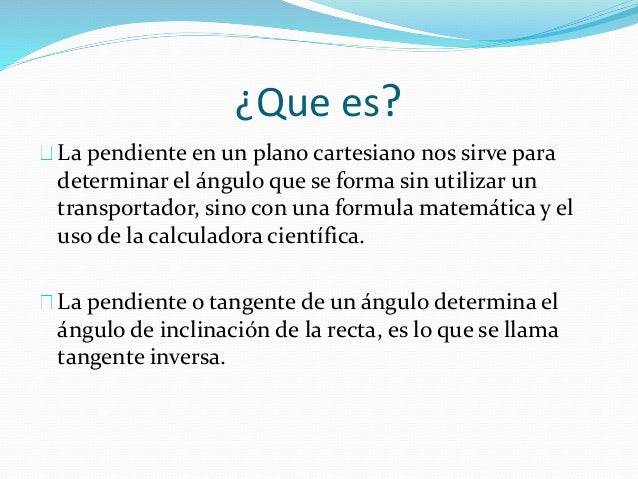 ¿Que es? 
La pendiente en un plano cartesiano nos sirve para 
determinar el ángulo que se forma sin utilizar un 
transport...