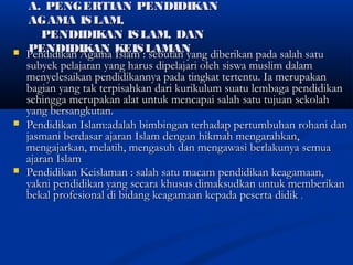 A. PENGERTIAN PENDIDIKANA. PENGERTIAN PENDIDIKAN
AGAMA ISLAM,AGAMA ISLAM,
PENDIDIKAN ISLAM, DANPENDIDIKAN ISLAM, DAN
PENDIDIKAN KEISLAMANPENDIDIKAN KEISLAMAN Pendidikan Agama Islam : sebutan yang diberikan pada salah satuPendidikan Agama Islam : sebutan yang diberikan pada salah satu
subyek pelajaran yang harus dipelajari oleh siswa muslim dalamsubyek pelajaran yang harus dipelajari oleh siswa muslim dalam
menyelesaikan pendidikannya pada tingkat tertentu. Ia merupakanmenyelesaikan pendidikannya pada tingkat tertentu. Ia merupakan
bagian yang tak terpisahkan dari kurikulum suatu lembaga pendidikanbagian yang tak terpisahkan dari kurikulum suatu lembaga pendidikan
sehingga merupakan alat untuk mencapai salah satu tujuan sekolahsehingga merupakan alat untuk mencapai salah satu tujuan sekolah
yang bersangkutan.yang bersangkutan.
 Pendidikan Islam:adalah bimbingan terhadap pertumbuhan rohani danPendidikan Islam:adalah bimbingan terhadap pertumbuhan rohani dan
jasmani berdasar ajaran Islam dengan hikmah mengarahkan,jasmani berdasar ajaran Islam dengan hikmah mengarahkan,
mengajarkan, melatih, mengasuh dan mengawasi berlakunya semuamengajarkan, melatih, mengasuh dan mengawasi berlakunya semua
ajaran Islamajaran Islam
 Pendidikan Keislaman : salah satu macam pendidikan keagamaan,Pendidikan Keislaman : salah satu macam pendidikan keagamaan,
yakni pendidikan yang secara khusus dimaksudkan untuk memberikanyakni pendidikan yang secara khusus dimaksudkan untuk memberikan
bekal profesional di bidang keagamaan kepada peserta didikbekal profesional di bidang keagamaan kepada peserta didik ..
 
