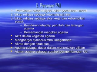 E. Peranan PAIE. Peranan PAI
1.1. Pembinaan sikap religius dalam pembinaan moralPembinaan sikap religius dalam pembinaan moral
2. Sikap religius sebagai internalisasi nilai2. Sikap religius sebagai internalisasi nilai
3. Sikap religius sebagai etos kerja dan ketrampilan3. Sikap religius sebagai etos kerja dan ketrampilan
sosossial:ial:
– Komitmen tehadap perintah dan laranganKomitmen tehadap perintah dan larangan
agamaagama
– Bersemangat mengkaji agamaBersemangat mengkaji agama
 Aktif dalam kegiatan agamaAktif dalam kegiatan agama
 Menghargai symbol-simbol keagamaanMenghargai symbol-simbol keagamaan
 Akrab dengan kitab suciAkrab dengan kitab suci
 Agama sebagai dasar dalam menentukan pilihanAgama sebagai dasar dalam menentukan pilihan
 Ajaran agama sebagai sumber pengembangan ide.Ajaran agama sebagai sumber pengembangan ide.
 