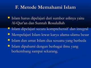 F. Metode Memahami IslamF. Metode Memahami Islam
 Islam harus dipelajari dari sumber aslinya yaituIslam harus dipelajari dari sumber aslinya yaitu
Al-Qur’an dan Sunnah RosululluhAl-Qur’an dan Sunnah Rosululluh
 Islam dipelajari secara komprehensif dan integralIslam dipelajari secara komprehensif dan integral
 Mempelajari Islam lewat karya ulama-ulama besarMempelajari Islam lewat karya ulama-ulama besar
 Islam dan umat Islam dua sesuatu yang berbedaIslam dan umat Islam dua sesuatu yang berbeda
 Islam dipahami dengan berbagai ilmu yangIslam dipahami dengan berbagai ilmu yang
berkembang sampai sekarang.berkembang sampai sekarang.
 