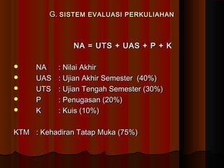 G.G. SISTEM EVALUASI PERKULIAHANSISTEM EVALUASI PERKULIAHAN
NA = UTS + UAS + P + KNA = UTS + UAS + P + K
 NANA : Nilai Akhir: Nilai Akhir
 UASUAS : Ujian Akhir Semester (40%): Ujian Akhir Semester (40%)
 UTSUTS : Ujian Tengah Semester (30%): Ujian Tengah Semester (30%)
 PP : Penugasan (20%): Penugasan (20%)
 KK : Kuis (10%): Kuis (10%)
KTMKTM : Kehadiran Tatap Muka (75%): Kehadiran Tatap Muka (75%)
 