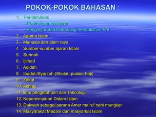 POKOK-POKOK BAHASANPOKOK-POKOK BAHASAN ::
1. Pendahuluan1. Pendahuluan
- Kontrak pembelajaran- Kontrak pembelajaran
- Pengantar dan Metodologi Perkuliahan PAI- Pengantar dan Metodologi Perkuliahan PAI
2. Agama Islam2. Agama Islam
3. Manusia dan alam raya3. Manusia dan alam raya
4. Sumber-sumber ajaran Islam4. Sumber-sumber ajaran Islam
5. Sunnah5. Sunnah
6. Ijtihad6. Ijtihad
7. Aqidah7. Aqidah
8. Ibadah/Syari’ah (Sholat, puasa, haji)8. Ibadah/Syari’ah (Sholat, puasa, haji)
9. Zakat9. Zakat
10. Akhlaq10. Akhlaq
11. Ilmu pengetahuan dan Teknologi11. Ilmu pengetahuan dan Teknologi
12. Kepemimpinan Dalam Islam12. Kepemimpinan Dalam Islam
13. Dakwah sebagai sarana Amar ma’ruf nahi mungkar13. Dakwah sebagai sarana Amar ma’ruf nahi mungkar
14. Masyarakat Madani dan masyarkat Islam14. Masyarakat Madani dan masyarkat Islam
 
