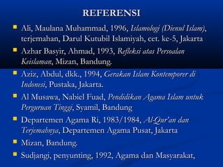REFERENSIREFERENSI
 Ali, Maulana Muhammad, 1996,Ali, Maulana Muhammad, 1996, Islamologi (Dienul Islam)Islamologi (Dienul Islam),,
terjemahan, Darul Kutubil Islamiyah, cet. ke-5, Jakartaterjemahan, Darul Kutubil Islamiyah, cet. ke-5, Jakarta
 Azhar Basyir, Ahmad, 1993,Azhar Basyir, Ahmad, 1993, Refleksi atas PersoalanRefleksi atas Persoalan
KeislamanKeislaman, Mizan, Bandung., Mizan, Bandung.
 Aziz, Abdul, dkk., 1994,Aziz, Abdul, dkk., 1994, Gerakan Islam Kontemporer diGerakan Islam Kontemporer di
IndonesiIndonesi, Pustaka, Jakarta, Pustaka, Jakarta..
 Al Musawa, Nabiel Fuad,Al Musawa, Nabiel Fuad, Pendidikan Agama Islam untukPendidikan Agama Islam untuk
Perguruan TinggiPerguruan Tinggi, Syamil, Bandung, Syamil, Bandung
 Departemen Agama Ri, 1983/1984,Departemen Agama Ri, 1983/1984, Al-Qur’an danAl-Qur’an dan
TerjemahnyaTerjemahnya, Departemen Agama Pusat, Jakarta, Departemen Agama Pusat, Jakarta
 Mizan, Bandung.Mizan, Bandung.
 Sudjangi, penyunting, 1992, Agama dan Masyarakat,Sudjangi, penyunting, 1992, Agama dan Masyarakat,
 