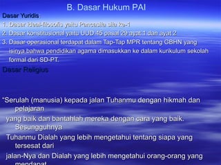 B. Dasar Hukum PAI
Dasar YuridisDasar Yuridis::
1. Dasar ideal-filosofis yaitu Pancasila sila ke-11. Dasar ideal-filosofis yaitu Pancasila sila ke-1
2. Dasar konstitusional yaitu UUD 45 pasal 29 ayat 1 dan ayat 22. Dasar konstitusional yaitu UUD 45 pasal 29 ayat 1 dan ayat 2
3. Dasar operasional terdapat dalam Tap-Tap MPR tentang GBHN yang3. Dasar operasional terdapat dalam Tap-Tap MPR tentang GBHN yang
isinya bahwa pendidikan agama dimasukkan ke dalam kurikulum sekolahisinya bahwa pendidikan agama dimasukkan ke dalam kurikulum sekolah
formal dari SD-PT.formal dari SD-PT.
Dasar ReligiusDasar Religius
““Serulah (manusia) kepada jalan Tuhanmu dengan hikmah danSerulah (manusia) kepada jalan Tuhanmu dengan hikmah dan
pelajaranpelajaran
yang baik dan bantahlah mereka dengan cara yang baik.yang baik dan bantahlah mereka dengan cara yang baik.
SesungguhnyaSesungguhnya
Tuhanmu Dialah yang lebih mengetahui tentang siapa yangTuhanmu Dialah yang lebih mengetahui tentang siapa yang
tersesat daritersesat dari
jalan-Nya dan Dialah yang lebih mengetahui orang-orang yangjalan-Nya dan Dialah yang lebih mengetahui orang-orang yang
 