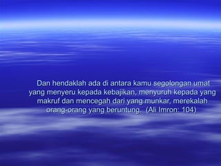 Dan hendaklah ada di antara kamu segolongan umatDan hendaklah ada di antara kamu segolongan umat
yang menyeru kepada kebajikan, menyuruh kepada yangyang menyeru kepada kebajikan, menyuruh kepada yang
makruf dan mencegah dari yang munkar, merekalahmakruf dan mencegah dari yang munkar, merekalah
orang-orang yang beruntung. (Ali Imron: 104)orang-orang yang beruntung. (Ali Imron: 104)
 