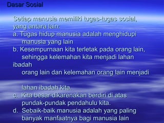 Dasar SosialDasar Sosial
Setiap manusia memiliki tugas-tugas sosial,Setiap manusia memiliki tugas-tugas sosial,
yang antara lain:yang antara lain:
a. Tugas hidup manusia adalah menghidupia. Tugas hidup manusia adalah menghidupi
manusia yang lainmanusia yang lain
b. Kesempurnaan kita terletak pada orang lain,b. Kesempurnaan kita terletak pada orang lain,
sehingga kelemahan kita menjadi lahansehingga kelemahan kita menjadi lahan
ibadahibadah
orang lain dan kelemahan orang lain menjadiorang lain dan kelemahan orang lain menjadi
lahan ibadah kita.lahan ibadah kita.
c. Kita besar dikarenakan berdiri di atasc. Kita besar dikarenakan berdiri di atas
pundak-pundak pendahulu kita.pundak-pundak pendahulu kita.
d. Sebaik-baik manusia adalah yang palingd. Sebaik-baik manusia adalah yang paling
banyak manfaatnya bagi manusia lainbanyak manfaatnya bagi manusia lain
 