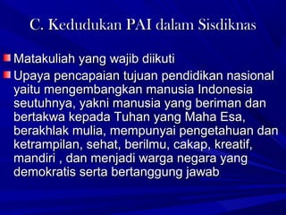 C. Kedudukan PAI dalam SisdiknasC. Kedudukan PAI dalam Sisdiknas
Matakuliah yang wajib diikutiMatakuliah yang wajib diikuti
Upaya pencapaian tujuan pendidikan nasionalUpaya pencapaian tujuan pendidikan nasional
yaitu mengembangkan manusia Indonesiayaitu mengembangkan manusia Indonesia
seutuhnya, yakni manusia yang beriman danseutuhnya, yakni manusia yang beriman dan
bertakwa kepada Tuhan yang Maha Esa,bertakwa kepada Tuhan yang Maha Esa,
berakhlak mulia, mempunyai pengetahuan danberakhlak mulia, mempunyai pengetahuan dan
ketrampilan, sehat, berilmu, cakap, kreatif,ketrampilan, sehat, berilmu, cakap, kreatif,
mandiri , dan menjadi warga negara yangmandiri , dan menjadi warga negara yang
demokratis serta bertanggung jawabdemokratis serta bertanggung jawab
 