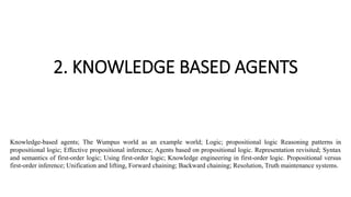 2. KNOWLEDGE BASED AGENTS
Knowledge-based agents; The Wumpus world as an example world; Logic; propositional logic Reasoning patterns in
propositional logic; Effective propositional inference; Agents based on propositional logic. Representation revisited; Syntax
and semantics of first-order logic; Using first-order logic; Knowledge engineering in first-order logic. Propositional versus
first-order inference; Unification and lifting, Forward chaining; Backward chaining; Resolution, Truth maintenance systems.
 
