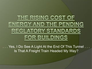 The Rising Cost of Energy and The pending reglatory standards for buildings . . . Yes, I Do See A Light At the End Of This Tunnel . . . Is That A Freight Train Headed My Way? 