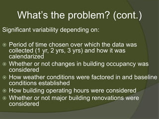 What’s the problem? (cont.)Significant variability depending on:Period of time chosen over which the data was collected (1 yr, 2 yrs, 3 yrs) and how it was calendarizedWhether or not changes in building occupancy was consideredHow weather conditions were factored in and baseline conditions establishedHow building operating hours were consideredWhether or not major building renovations were considered