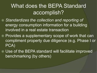 What does the BEPA Standard accomplish?Standardizes the collection and reporting of energy consumption information for a building involved in a real estate transactionProvides a supplementary scope of work that can compliment property due diligence (e.g. Phase I or PCA)Use of the BEPA standard will facilitate improved benchmarking (by others)