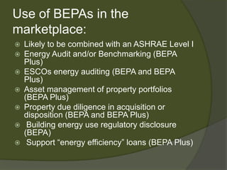 Use of BEPAs in the marketplace:Likely to be combined with an ASHRAE Level IEnergy Audit and/or Benchmarking (BEPA Plus)ESCOs energy auditing (BEPA and BEPA Plus)Asset management of property portfolios (BEPA Plus)Property due diligence in acquisition or disposition (BEPA and BEPA Plus) Building energy use regulatory disclosure (BEPA) Support “energy efficiency” loans (BEPA Plus)