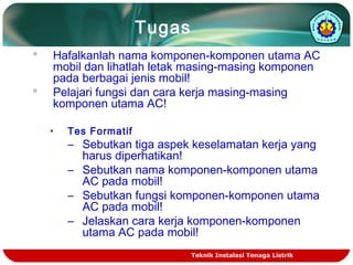 Tugas 
 Hafalkanlah nama komponen-komponen utama AC 
mobil dan lihatlah letak masing-masing komponen 
pada berbagai jenis mobil! 
 Pelajari fungsi dan cara kerja masing-masing 
komponen utama AC! 
• Tes Formatif 
– Sebutkan tiga aspek keselamatan kerja yang 
harus diperhatikan! 
– Sebutkan nama komponen-komponen utama 
AC pada mobil! 
– Sebutkan fungsi komponen-komponen utama 
AC pada mobil! 
– Jelaskan cara kerja komponen-komponen 
utama AC pada mobil! 
Teknik Instalasi Tenaga Listrik 
 