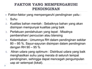 FAKTOR YANG MEMPENGARUHI
PENDINGINAN
 Faktor-faktor yang mempengaruhi pendinginan yaitu :
1. Suhu
2. Kualitas bahan mentah : Sebaiknya bahan yang akan
disimpan mempunyai kualitas yang baik
3. Perlakuan pendahuluan yang tepat : Misalnya
pembersihan/ pencucian atau blansing
4. Kelembaban : Umumnya RH dalam pendinginan sekitar
80 – 95 %. Sayur-sayuran disimpan dalam pendinginan
dengan RH 90 – 95 %
5. Aliran udara yang optimum : Distribusi udara yang baik
menghasilkan suhu yang merata di seluruh tempat
pendinginan, sehingga dapat mencegah pengumpulan
uap air setempat (lokal).
 
