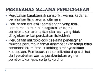 PERUBAHAN SELAMA PENDINGINAN
 Perubahan karakteristik sensorik : warna, kadar air,
pemisahan fisik, aroma, cita rasa
 Perubahan kimiawi : pematangan yang tidak
sempurna, penurunan itegritas struktural,
pembentukan aroma dan cita rasa yang tidak
diinginkan akibat perubahan fisikokimia
 Perubahan mikrobiologis : selama pendinginan
mikroba pertumbuhannya dihambat akan tetapi tetap
bertahan dalam produk sehingga menyebabkan
kebusukan. Pembusukan oleh mikroba dapat dilihat
dari perubahan warna, pembentukan pigmen,
pembentukan gas, serta kekeruhan
 