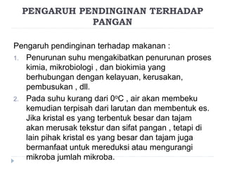 PENGARUH PENDINGINAN TERHADAP
PANGAN
Pengaruh pendinginan terhadap makanan :
1. Penurunan suhu mengakibatkan penurunan proses
kimia, mikrobiologi , dan biokimia yang
berhubungan dengan kelayuan, kerusakan,
pembusukan , dll.
2. Pada suhu kurang dari 0oC , air akan membeku
kemudian terpisah dari larutan dan membentuk es.
Jika kristal es yang terbentuk besar dan tajam
akan merusak tekstur dan sifat pangan , tetapi di
lain pihak kristal es yang besar dan tajam juga
bermanfaat untuk mereduksi atau mengurangi
mikroba jumlah mikroba.
 
