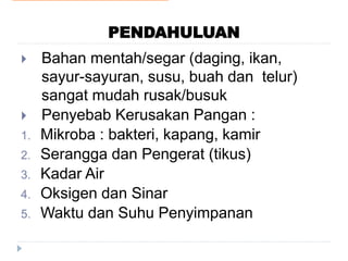 PENDAHULUAN
 Bahan mentah/segar (daging, ikan,
sayur-sayuran, susu, buah dan telur)
sangat mudah rusak/busuk
 Penyebab Kerusakan Pangan :
1. Mikroba : bakteri, kapang, kamir
2. Serangga dan Pengerat (tikus)
3. Kadar Air
4. Oksigen dan Sinar
5. Waktu dan Suhu Penyimpanan
 