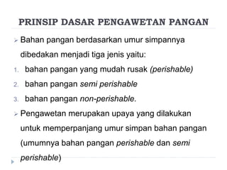 PRINSIP DASAR PENGAWETAN PANGAN
 Bahan pangan berdasarkan umur simpannya
dibedakan menjadi tiga jenis yaitu:
1. bahan pangan yang mudah rusak (perishable)
2. bahan pangan semi perishable
3. bahan pangan non-perishable.
 Pengawetan merupakan upaya yang dilakukan
untuk memperpanjang umur simpan bahan pangan
(umumnya bahan pangan perishable dan semi
perishable)
 