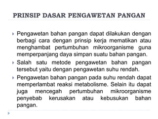  Pengawetan bahan pangan dapat dilakukan dengan
berbagi cara dengan prinsip kerja mematikan atau
menghambat pertumbuhan mikroorganisme guna
memperpanjang daya simpan suatu bahan pangan.
 Salah satu metode pengawetan bahan pangan
tersebut yaitu dengan pengawetan suhu rendah.
 Pengawetan bahan pangan pada suhu rendah dapat
memperlambat reaksi metabolisme. Selain itu dapat
juga mencegah pertumbuhan mikroorganisme
penyebab kerusakan atau kebusukan bahan
pangan.
PRINSIP DASAR PENGAWETAN PANGAN
 