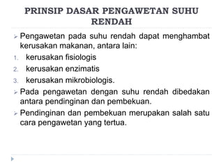  Pengawetan pada suhu rendah dapat menghambat
kerusakan makanan, antara lain:
1. kerusakan fisiologis
2. kerusakan enzimatis
3. kerusakan mikrobiologis.
 Pada pengawetan dengan suhu rendah dibedakan
antara pendinginan dan pembekuan.
 Pendinginan dan pembekuan merupakan salah satu
cara pengawetan yang tertua.
PRINSIP DASAR PENGAWETAN SUHU
RENDAH
 