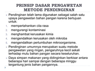  Pendinginan telah lama digunakan sebagai salah satu
upaya pengawetan bahan pangan karena bertujuan
untuk:
1. mempertahankan cita rasa
2. mengurangi kontaminasi
3. menghambat kerusakan kimia
4. mengendalikan kerusakan oleh mikroba
5. mengendalikan pertumbuhan mikroorganisme.
 Pendinginan umumnya merupakan suatu metode
pengawetan yang ringan, pengaruhnya kecil sekali
terhadap mutu bahan pangan secara keseluruhan.
 Daya simpan makanan yang didinginkan berkisar antara
beberapa hari sampai dengan beberapa minggu
tergantung jenis bahan pangannya.
PRINSIP DASAR PENGAWETAN
METODE PENDINGINAN
 