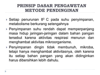  Setiap penurunan 80 C pada suhu penyimpanan,
metabolisme berkurang setengahnya
 Penyimpanan suhu rendah dapat memperpanjang
masa hidup jaringan-jaringan dalam bahan pangan
tersebut karena aktivitas respirasi menurun dan
menghambat aktivitas mikroorganisme.
 Penyimpanan dingin tidak membunuh, mikroba,
tetapi hanya menghambat aktivitasnya, oleh karena
itu setiap bahan pangan yang akan didinginkan
harus dibersihkan lebih dahulu.
PRINSIP DASAR PENGAWETAN
METODE PENDINGINAN
 