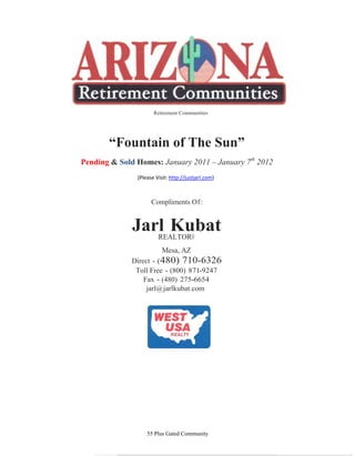 Retirement Communities




       “Fountain of The Sun”
Pending & Sold Homes: January 2011 – January 7th 2012
               (Please Visit: http://justjarl.com)



                     Compliments Of:


              Jarl Kubat
                 REALTOR®
                          Mesa, AZ
              Direct - (480) 710-6326
               Toll Free - (800) 871-9247
                  Fax - (480) 275-6654
                   jarl@ jarlkubat.com




                   55 Plus Gated Community
 