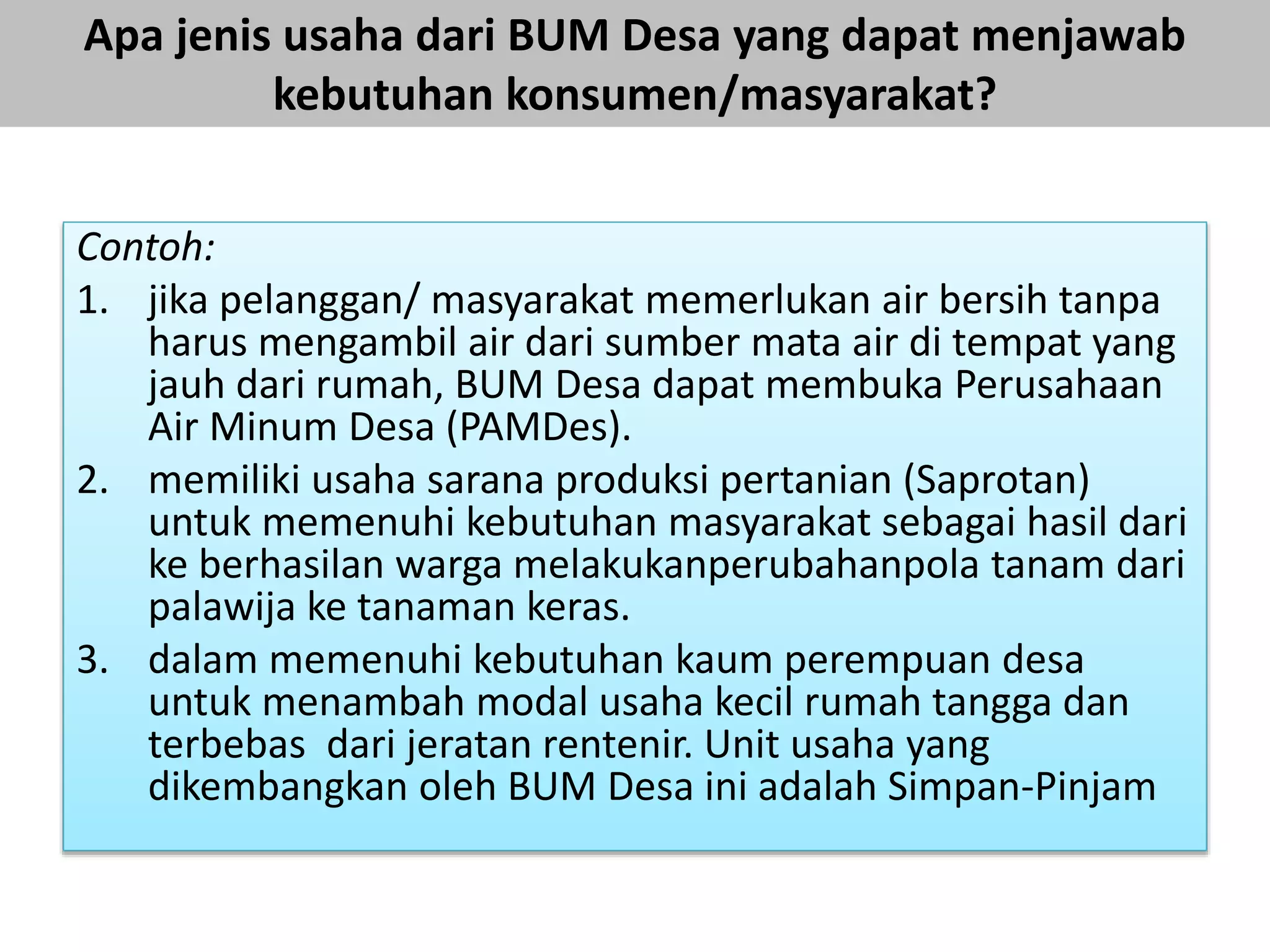 Apa jenis usaha dari BUM Desa yang dapat menjawab
kebutuhan konsumen/masyarakat?
Contoh:
1. jika pelanggan/ masyarakat memerlukan air bersih tanpa
harus mengambil air dari sumber mata air di tempat yang
jauh dari rumah, BUM Desa dapat membuka Perusahaan
Air Minum Desa (PAMDes).
2. memiliki usaha sarana produksi pertanian (Saprotan)
untuk memenuhi kebutuhan masyarakat sebagai hasil dari
ke berhasilan warga melakukanperubahanpola tanam dari
palawija ke tanaman keras.
3. dalam memenuhi kebutuhan kaum perempuan desa
untuk menambah modal usaha kecil rumah tangga dan
terbebas dari jeratan rentenir. Unit usaha yang
dikembangkan oleh BUM Desa ini adalah Simpan-Pinjam
 