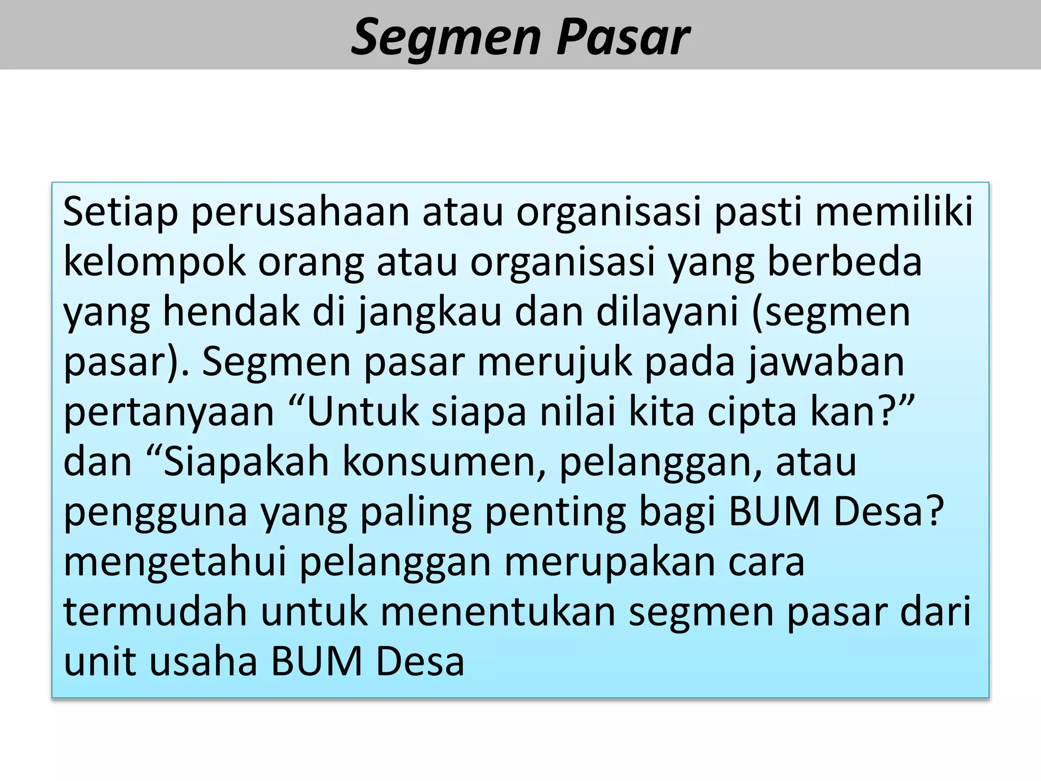 Segmen Pasar
Setiap perusahaan atau organisasi pasti memiliki
kelompok orang atau organisasi yang berbeda
yang hendak di jangkau dan dilayani (segmen
pasar). Segmen pasar merujuk pada jawaban
pertanyaan “Untuk siapa nilai kita cipta kan?”
dan “Siapakah konsumen, pelanggan, atau
pengguna yang paling penting bagi BUM Desa?
mengetahui pelanggan merupakan cara
termudah untuk menentukan segmen pasar dari
unit usaha BUM Desa
 