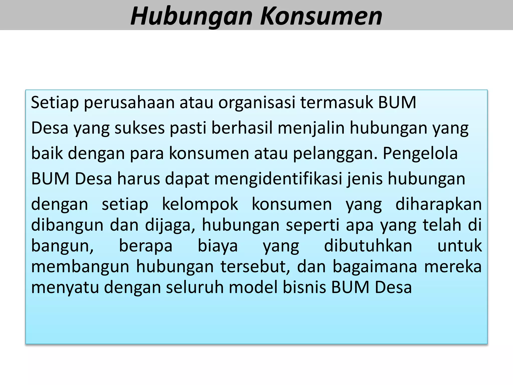 Hubungan Konsumen
Setiap perusahaan atau organisasi termasuk BUM
Desa yang sukses pasti berhasil menjalin hubungan yang
baik dengan para konsumen atau pelanggan. Pengelola
BUM Desa harus dapat mengidentifikasi jenis hubungan
dengan setiap kelompok konsumen yang diharapkan
dibangun dan dijaga, hubungan seperti apa yang telah di
bangun, berapa biaya yang dibutuhkan untuk
membangun hubungan tersebut, dan bagaimana mereka
menyatu dengan seluruh model bisnis BUM Desa
 