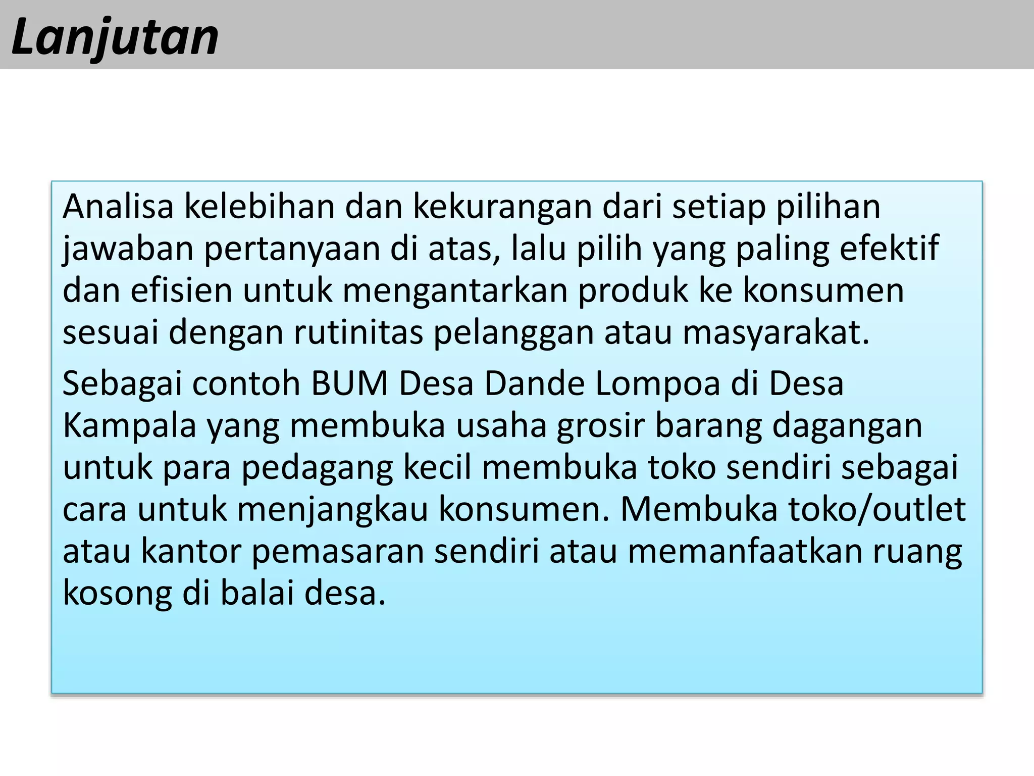 Lanjutan
Analisa kelebihan dan kekurangan dari setiap pilihan
jawaban pertanyaan di atas, lalu pilih yang paling efektif
dan efisien untuk mengantarkan produk ke konsumen
sesuai dengan rutinitas pelanggan atau masyarakat.
Sebagai contoh BUM Desa Dande Lompoa di Desa
Kampala yang membuka usaha grosir barang dagangan
untuk para pedagang kecil membuka toko sendiri sebagai
cara untuk menjangkau konsumen. Membuka toko/outlet
atau kantor pemasaran sendiri atau memanfaatkan ruang
kosong di balai desa.
 