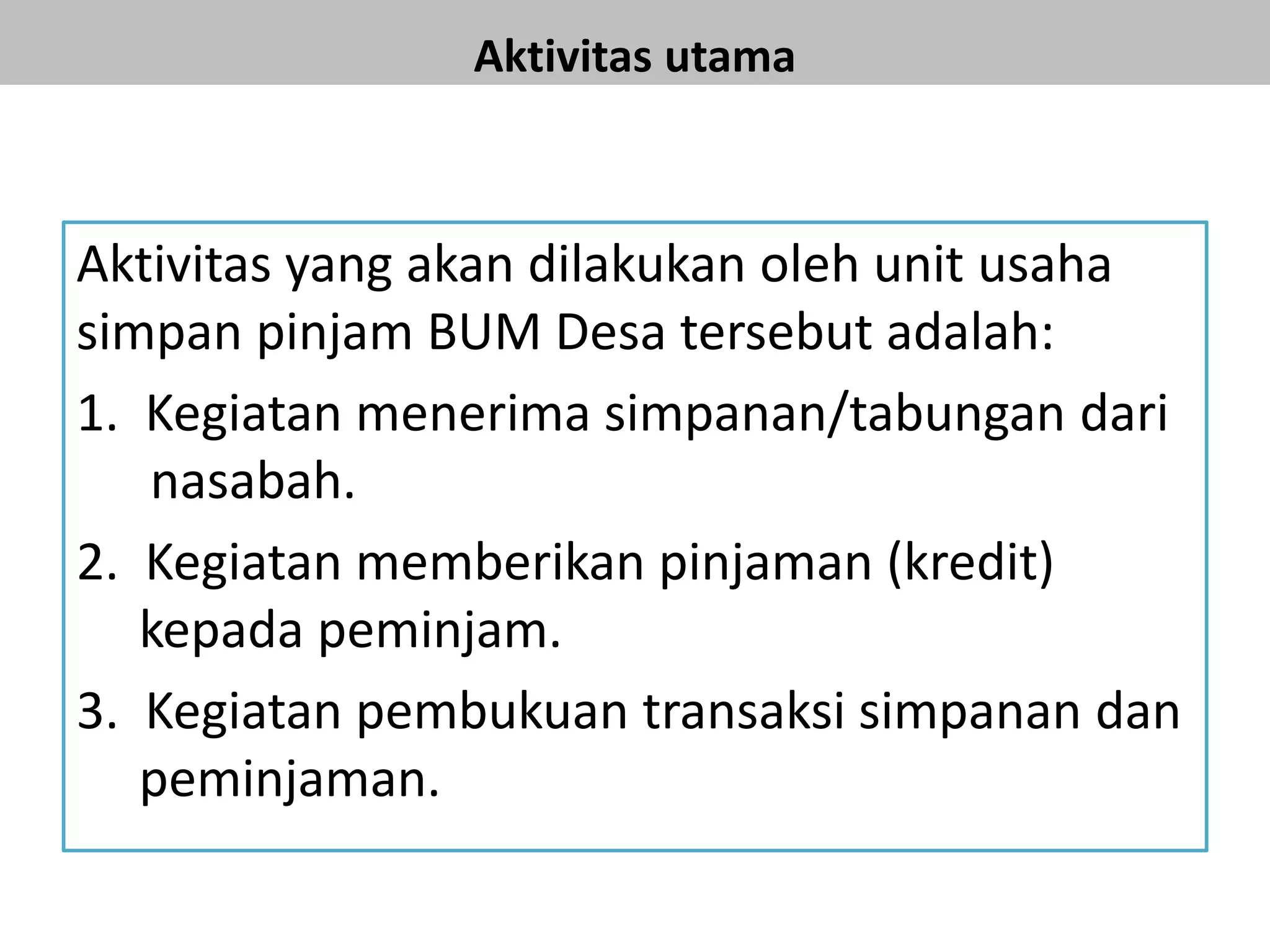 Aktivitas utama
Aktivitas yang akan dilakukan oleh unit usaha
simpan pinjam BUM Desa tersebut adalah:
1. Kegiatan menerima simpanan/tabungan dari
nasabah.
2. Kegiatan memberikan pinjaman (kredit)
kepada peminjam.
3. Kegiatan pembukuan transaksi simpanan dan
peminjaman.
 