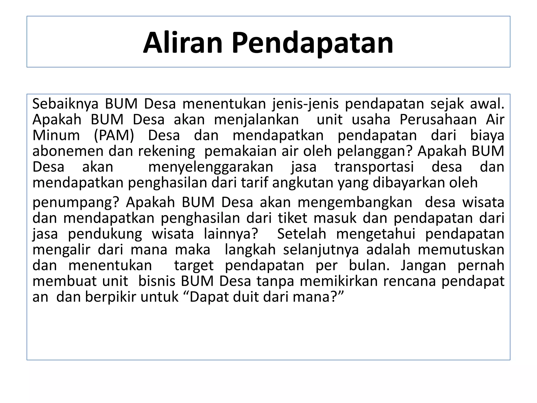 Aliran Pendapatan
Sebaiknya BUM Desa menentukan jenis-jenis pendapatan sejak awal.
Apakah BUM Desa akan menjalankan unit usaha Perusahaan Air
Minum (PAM) Desa dan mendapatkan pendapatan dari biaya
abonemen dan rekening pemakaian air oleh pelanggan? Apakah BUM
Desa akan menyelenggarakan jasa transportasi desa dan
mendapatkan penghasilan dari tarif angkutan yang dibayarkan oleh
penumpang? Apakah BUM Desa akan mengembangkan desa wisata
dan mendapatkan penghasilan dari tiket masuk dan pendapatan dari
jasa pendukung wisata lainnya? Setelah mengetahui pendapatan
mengalir dari mana maka langkah selanjutnya adalah memutuskan
dan menentukan target pendapatan per bulan. Jangan pernah
membuat unit bisnis BUM Desa tanpa memikirkan rencana pendapat
an dan berpikir untuk “Dapat duit dari mana?”
 