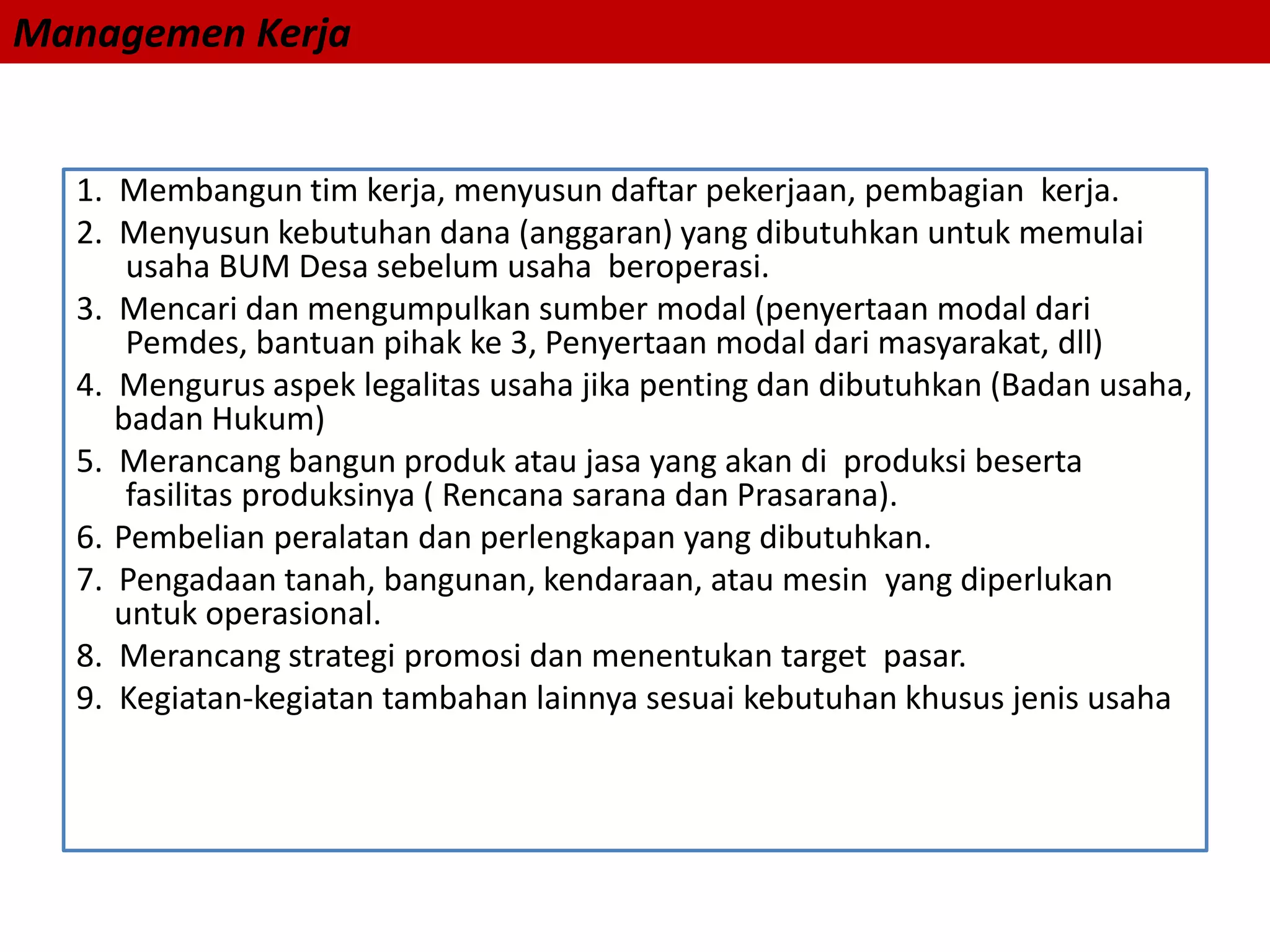 Managemen Kerja
1. Membangun tim kerja, menyusun daftar pekerjaan, pembagian kerja.
2. Menyusun kebutuhan dana (anggaran) yang dibutuhkan untuk memulai
usaha BUM Desa sebelum usaha beroperasi.
3. Mencari dan mengumpulkan sumber modal (penyertaan modal dari
Pemdes, bantuan pihak ke 3, Penyertaan modal dari masyarakat, dll)
4. Mengurus aspek legalitas usaha jika penting dan dibutuhkan (Badan usaha,
badan Hukum)
5. Merancang bangun produk atau jasa yang akan di produksi beserta
fasilitas produksinya ( Rencana sarana dan Prasarana).
6. Pembelian peralatan dan perlengkapan yang dibutuhkan.
7. Pengadaan tanah, bangunan, kendaraan, atau mesin yang diperlukan
untuk operasional.
8. Merancang strategi promosi dan menentukan target pasar.
9. Kegiatan-kegiatan tambahan lainnya sesuai kebutuhan khusus jenis usaha
 
