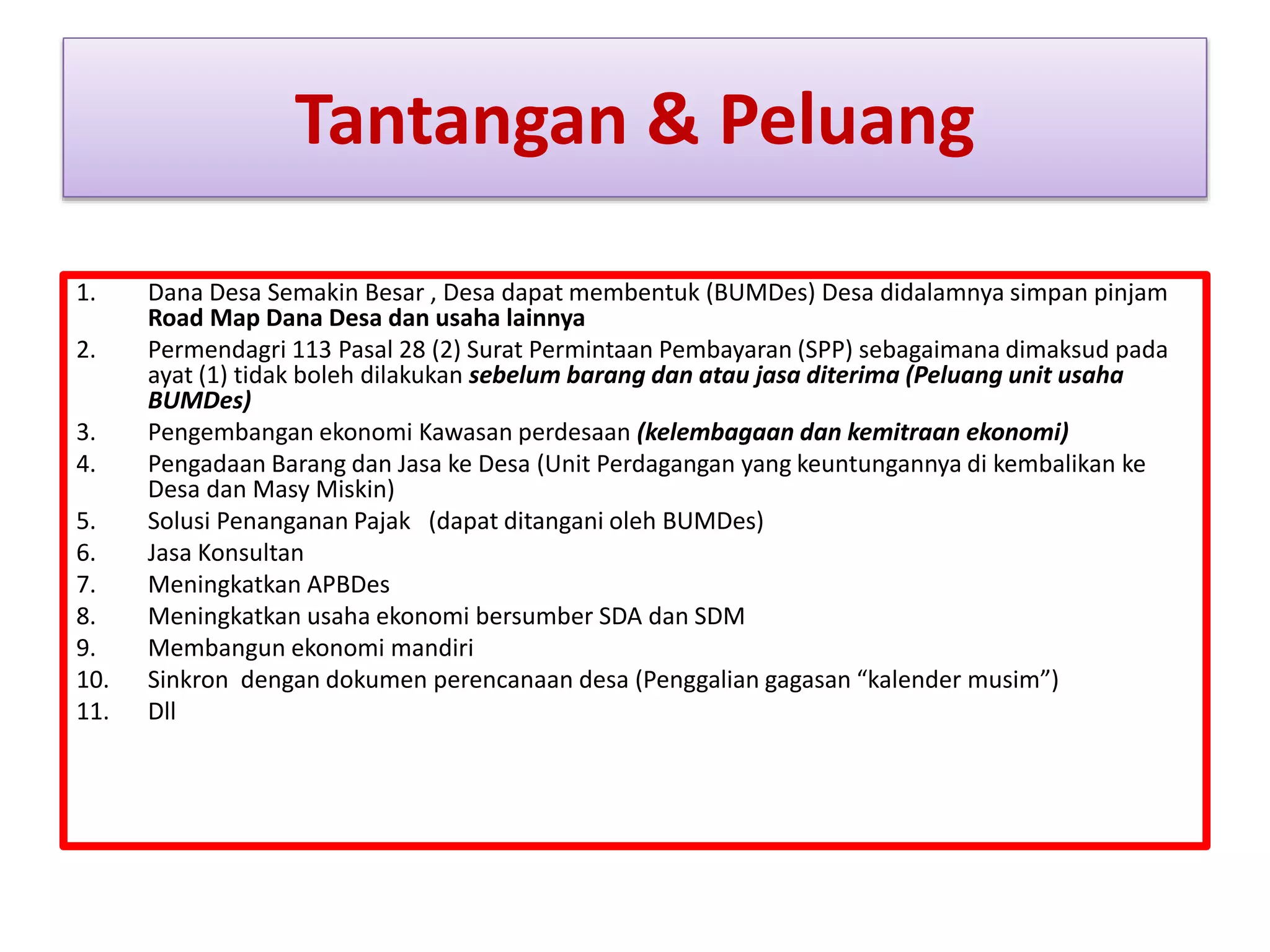 Tantangan & Peluang
1. Dana Desa Semakin Besar , Desa dapat membentuk (BUMDes) Desa didalamnya simpan pinjam
Road Map Dana Desa dan usaha lainnya
2. Permendagri 113 Pasal 28 (2) Surat Permintaan Pembayaran (SPP) sebagaimana dimaksud pada
ayat (1) tidak boleh dilakukan sebelum barang dan atau jasa diterima (Peluang unit usaha
BUMDes)
3. Pengembangan ekonomi Kawasan perdesaan (kelembagaan dan kemitraan ekonomi)
4. Pengadaan Barang dan Jasa ke Desa (Unit Perdagangan yang keuntungannya di kembalikan ke
Desa dan Masy Miskin)
5. Solusi Penanganan Pajak (dapat ditangani oleh BUMDes)
6. Jasa Konsultan
7. Meningkatkan APBDes
8. Meningkatkan usaha ekonomi bersumber SDA dan SDM
9. Membangun ekonomi mandiri
10. Sinkron dengan dokumen perencanaan desa (Penggalian gagasan “kalender musim”)
11. Dll
 