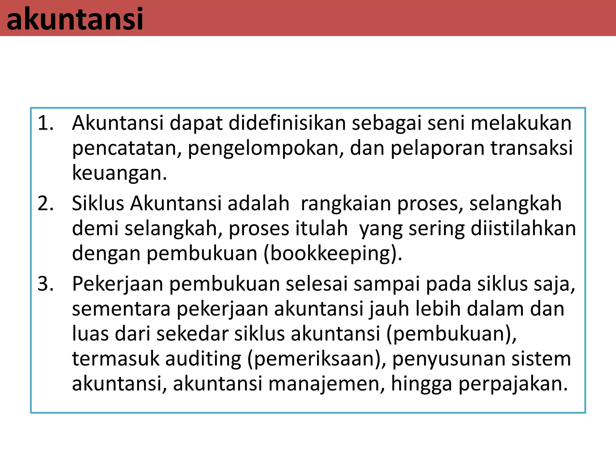 akuntansi
1. Akuntansi dapat didefinisikan sebagai seni melakukan
pencatatan, pengelompokan, dan pelaporan transaksi
keuangan.
2. Siklus Akuntansi adalah rangkaian proses, selangkah
demi selangkah, proses itulah yang sering diistilahkan
dengan pembukuan (bookkeeping).
3. Pekerjaan pembukuan selesai sampai pada siklus saja,
sementara pekerjaan akuntansi jauh lebih dalam dan
luas dari sekedar siklus akuntansi (pembukuan),
termasuk auditing (pemeriksaan), penyusunan sistem
akuntansi, akuntansi manajemen, hingga perpajakan.
 