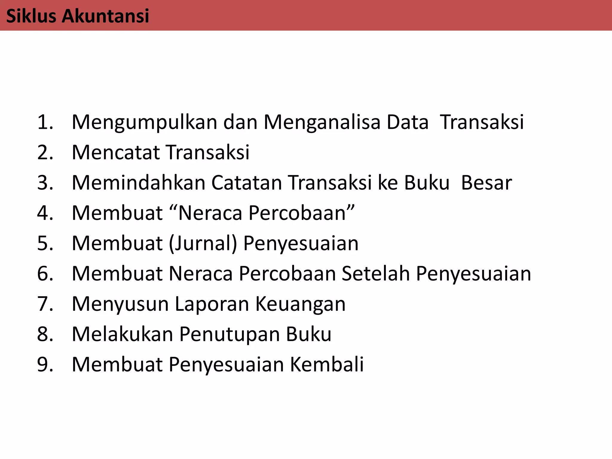 Siklus Akuntansi
1. Mengumpulkan dan Menganalisa Data Transaksi
2. Mencatat Transaksi
3. Memindahkan Catatan Transaksi ke Buku Besar
4. Membuat “Neraca Percobaan”
5. Membuat (Jurnal) Penyesuaian
6. Membuat Neraca Percobaan Setelah Penyesuaian
7. Menyusun Laporan Keuangan
8. Melakukan Penutupan Buku
9. Membuat Penyesuaian Kembali
 