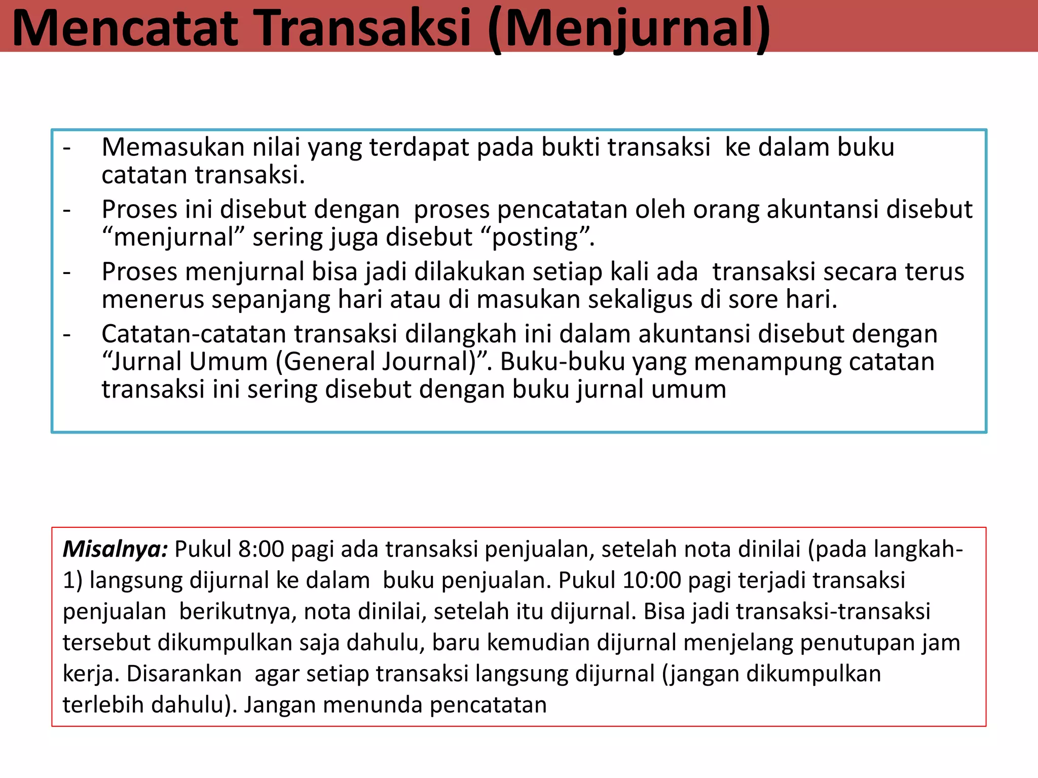Mencatat Transaksi (Menjurnal)
- Memasukan nilai yang terdapat pada bukti transaksi ke dalam buku
catatan transaksi.
- Proses ini disebut dengan proses pencatatan oleh orang akuntansi disebut
“menjurnal” sering juga disebut “posting”.
- Proses menjurnal bisa jadi dilakukan setiap kali ada transaksi secara terus
menerus sepanjang hari atau di masukan sekaligus di sore hari.
- Catatan-catatan transaksi dilangkah ini dalam akuntansi disebut dengan
“Jurnal Umum (General Journal)”. Buku-buku yang menampung catatan
transaksi ini sering disebut dengan buku jurnal umum
Misalnya: Pukul 8:00 pagi ada transaksi penjualan, setelah nota dinilai (pada langkah-
1) langsung dijurnal ke dalam buku penjualan. Pukul 10:00 pagi terjadi transaksi
penjualan berikutnya, nota dinilai, setelah itu dijurnal. Bisa jadi transaksi-transaksi
tersebut dikumpulkan saja dahulu, baru kemudian dijurnal menjelang penutupan jam
kerja. Disarankan agar setiap transaksi langsung dijurnal (jangan dikumpulkan
terlebih dahulu). Jangan menunda pencatatan
 