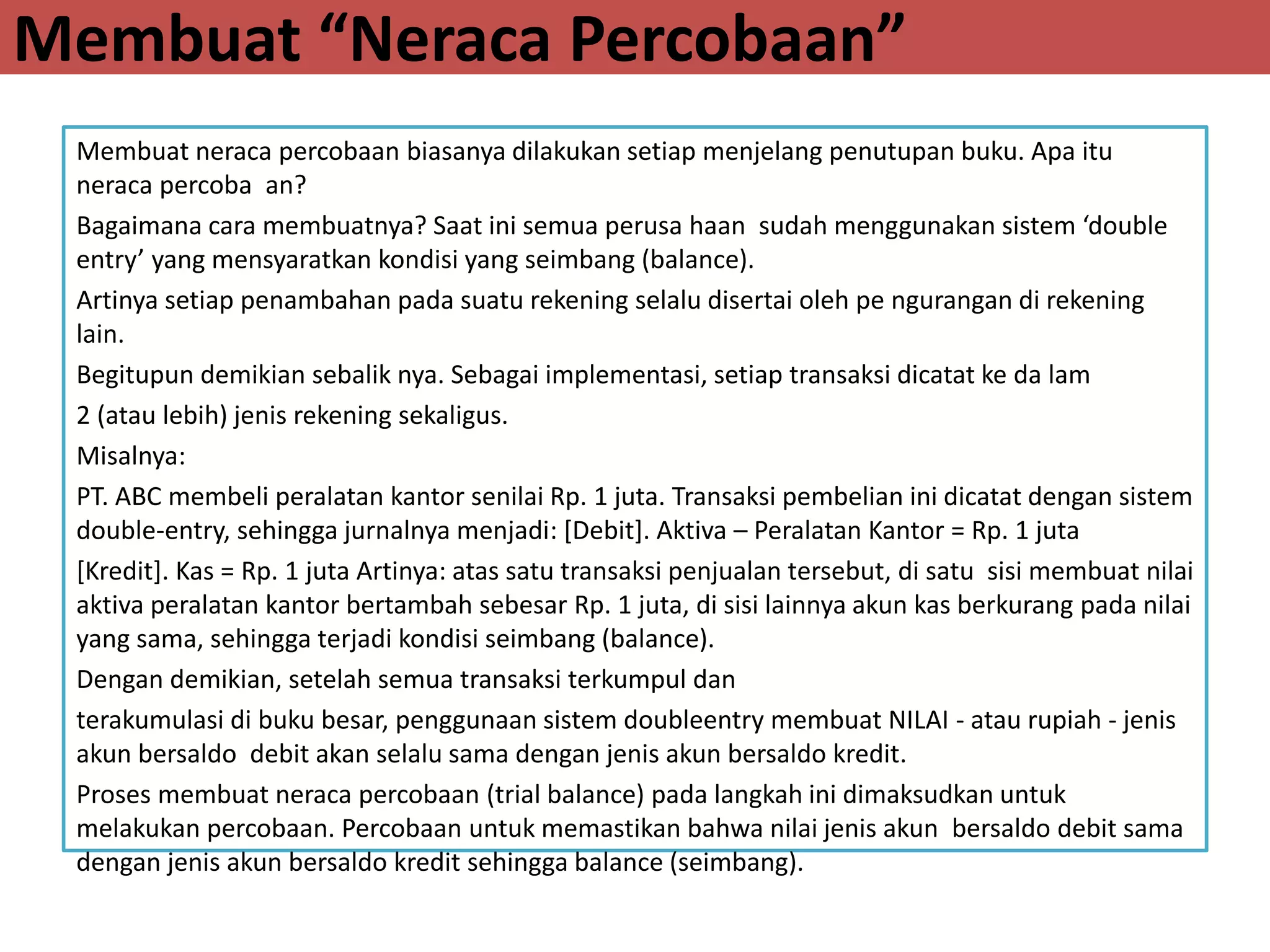 Membuat “Neraca Percobaan”
Membuat neraca percobaan biasanya dilakukan setiap menjelang penutupan buku. Apa itu
neraca percoba an?
Bagaimana cara membuatnya? Saat ini semua perusa haan sudah menggunakan sistem ‘double
entry’ yang mensyaratkan kondisi yang seimbang (balance).
Artinya setiap penambahan pada suatu rekening selalu disertai oleh pe ngurangan di rekening
lain.
Begitupun demikian sebalik nya. Sebagai implementasi, setiap transaksi dicatat ke da lam
2 (atau lebih) jenis rekening sekaligus.
Misalnya:
PT. ABC membeli peralatan kantor senilai Rp. 1 juta. Transaksi pembelian ini dicatat dengan sistem
double-entry, sehingga jurnalnya menjadi: [Debit]. Aktiva – Peralatan Kantor = Rp. 1 juta
[Kredit]. Kas = Rp. 1 juta Artinya: atas satu transaksi penjualan tersebut, di satu sisi membuat nilai
aktiva peralatan kantor bertambah sebesar Rp. 1 juta, di sisi lainnya akun kas berkurang pada nilai
yang sama, sehingga terjadi kondisi seimbang (balance).
Dengan demikian, setelah semua transaksi terkumpul dan
terakumulasi di buku besar, penggunaan sistem doubleentry membuat NILAI - atau rupiah - jenis
akun bersaldo debit akan selalu sama dengan jenis akun bersaldo kredit.
Proses membuat neraca percobaan (trial balance) pada langkah ini dimaksudkan untuk
melakukan percobaan. Percobaan untuk memastikan bahwa nilai jenis akun bersaldo debit sama
dengan jenis akun bersaldo kredit sehingga balance (seimbang).
 