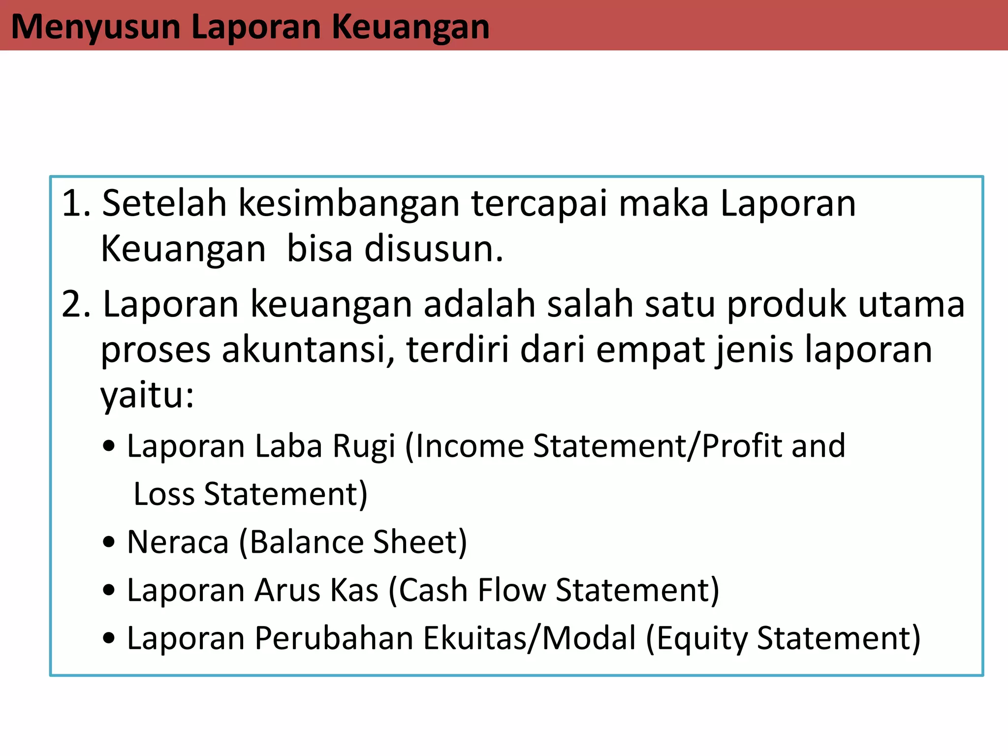 Menyusun Laporan Keuangan
1. Setelah kesimbangan tercapai maka Laporan
Keuangan bisa disusun.
2. Laporan keuangan adalah salah satu produk utama
proses akuntansi, terdiri dari empat jenis laporan
yaitu:
• Laporan Laba Rugi (Income Statement/Profit and
Loss Statement)
• Neraca (Balance Sheet)
• Laporan Arus Kas (Cash Flow Statement)
• Laporan Perubahan Ekuitas/Modal (Equity Statement)
 