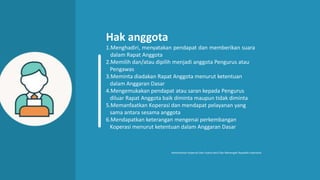 Hak anggota
1.Menghadiri, menyatakan pendapat dan memberikan suara
dalam Rapat Anggota
2.Memilih dan/atau dipilih menjadi anggota Pengurus atau
Pengawas
3.Meminta diadakan Rapat Anggota menurut ketentuan
dalam Anggaran Dasar
4.Mengemukakan pendapat atau saran kepada Pengurus
diluar Rapat Anggota baik diminta maupun tidak diminta
5.Memanfaatkan Koperasi dan mendapat pelayanan yang
sama antara sesama anggota
6.Mendapatkan keterangan mengenai perkembangan
Koperasi menurut ketentuan dalam Anggaran Dasar
Kementerian Koperasi Dan Usaha Kecil Dan Menengah Republik Indonesia
 