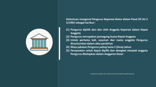 Ketentuan mengenai Pengurus Koperasi diatur dalam Pasal 29 UU 2
5/1992 sebagai berikut :
(1) Pengurus dipilih dari dan oleh Anggota Koperasi dalam Rapat
Anggota
(2) Pengurus merupakan pemegang kuasa Rapat Anggota
(3) Untuk pertama kali, susunan dan nama anggota Pengurus
dicantumkan dalam akta pendirian
(4) Masa jabatan Pengurus paling lama 5 (lima) tahun
(5) Persyaratan untuk dapat dipilih dan diangkat menjadi anggota
Pengurus ditetapkan dalam Anggaran Dasar
Kementerian Koperasi Dan Usaha Kecil Dan Menengah Republik Indonesia
 