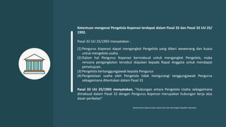 Ketentuan mengenai Pengelola Koperasi terdapat dalam Pasal 32 dan Pasal 33 UU 25/
1992.
Pasal 32 UU 25/1992 menyatakan :
(1) Pengurus Koperasi dapat mengangkat Pengelola yang diberi wewenang dan kuasa
untuk mengelola usaha.
(2) Dalam hal Pengurus Koperasi bermaksud untuk mengangkat Pengelola, maka
rencana pengangkatan tersebut diajukan kepada Rapat Anggota untuk mendapat
persetujuan.
(3) Pengelola bertanggungjawab kepada Pengurus
(4) Pengelolaan usaha oleh Pengelola tidak mengurangi tanggungjawab Pengurus
sebagaimana ditentukan dalam Pasal 31
Pasal 33 UU 25/1992 menyatakan, “Hubungan antara Pengelola Usaha sebagaimana
dimaksud dalam Pasal 32 dengan Pengurus Koperasi merupakan hubungan kerja atas
dasar perikatan"
Kementerian Koperasi Dan Usaha Kecil Dan Menengah Republik Indonesia
 