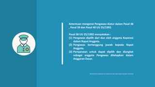 Ketentuan mengenai Pengawas diatur dalam Pasal 38
, Pasal 39 dan Pasal 40 UU 25/1992.
Pasal 38 UU 25/1992 menyatakan :
(1) Pengawas dipilih dari dan oleh anggota Koperasi
dalam Rapat Anggota.
(2) Pengawas bertanggung jawab kepada Rapat
Anggota.
(3) Persyaratan untuk dapat dipilih dan diangkat
sebagai anggota Pengawas ditetapkan dalam
Anggaran Dasar.
Kementerian Koperasi Dan Usaha Kecil Dan Menengah Republik Indonesia
 
