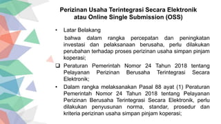 • Latar Belakang
bahwa dalam rangka percepatan dan peningkatan
investasi dan pelaksanaan berusaha, perlu dilakukan
perubahan terhadap proses perizinan usaha simpan pinjam
koperasi;
 Peraturan Pemerintah Nomor 24 Tahun 2018 tentang
Pelayanan Perizinan Berusaha Terintegrasi Secara
Elektronik;
• Dalam rangka melaksanakan Pasal 88 ayat (1) Peraturan
Pemerintah Nomor 24 Tahun 2018 tentang Pelayanan
Perizinan Berusaha Terintegrasi Secara Elektronik, perlu
dilakukan penyusunan norma, standar, prosedur dan
kriteria perizinan usaha simpan pinjam koperasi;
Perizinan Usaha Terintegrasi Secara Elektronik
atau Online Single Submission (OSS)
 