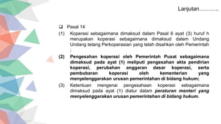 Lanjutan………..
 Pasal 14
(1) Koperasi sebagaimana dimaksud dalam Pasal 6 ayat (3) huruf h
merupakan koperasi sebagaimana dimaksud dalam Undang
Undang tetang Perkoperasian yang telah disahkan oleh Pemerintah
;
(2) Pengesahan koperasi oleh Pemerintah Pusat sebagaimana
dimaksud pada ayat (1) meliputi pengesahan akta pendirian
koperasi, perubahan anggaran dasar koperasi, serta
pembubaran koperasi oleh kementerian yang
menyelenggarakan urusan pemerintahan di bidang hukum;
(3) Ketentuan mengenai pengesahaan koperasi sebagaimana
dimaksud pada ayat (1) diatur dalam peraturan menteri yang
menyelenggarakan urusan pemerintahan di bidang hukum.
 