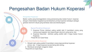 Pengesahan Badan Hukum Koperasi
Badan usaha yang beranggotakan orang perseorang atau badan hukum koperasi
dengan melandaskan kegiatannya berdasarkan prinsip koperasi sekaligus sebagai
gerakan ekonomi rakyat yang berdasar atas asa kekeluargaan.
Pengertian Koperasi
1. Koperasi Primer didirikan paling sedikit oleh 9 (sembilan) orang yang
mempunyai kegiatan dan kepentingan ekonomi yang sama; dan
2. Koperasi Sekunder didirikan paling sedikit oleh 3 (tiga) badan hukum
Koperasi.
*Pasal 86 UU Cipta Kerja
Syarat Pendirian Koperasi
1. Dihadiri oleh paling sedikit 9 (sembilan) orang bagi pendirian koperasi
primer, dan 3 (tiga) koperasi secara laring dan during;
2. Membuat rancangan anggaran dasar.
*Pasal 86 UU Cipta Kerja
Tata Cara Pendirian Koperasi
 