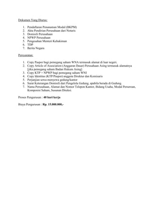 Dokumen Yang Diurus:

   1.   Pendaftaran Penanaman Modal (BKPM)
   2.   Akta Pendirian Perusahaan dari Notaris
   3.   Domisili Perusahaan
   4.   NPWP Perusahaan
   5.   Pengesahan Menteri Kehakiman
   6.   TDP
   7.   Berita Negara

Persyaratan:

   1. Copy Paspor bagi pemegang saham WNA termasuk alamat di luar negeri.
   2. Copy Article of Association (Anggaran Dasar) Perusahaan Asing termasuk alamatnya
      [jika pemegang saham Badan Hukum Asing]
   3. Copy KTP + NPWP bagi pemegang saham WNI
   4. Copy Identitas (KTP/Paspor) anggota Direktur dan Komisaris
   5. Perjanjian sewa-menyewa gedung/kantor
   6. Surat Keterangan Domisili dari Pengelola Gedung, apabila berada di Gedung.
   7. Nama Perusahaan, Alamat dan Nomor Telepon Kantor, Bidang Usaha, Modal Perseroan,
      Komposisi Saham, Susunan Direksi.

Proses Pengurusan : 40 hari kerja

Biaya Pengurusan : Rp. 15.000.000,-
 