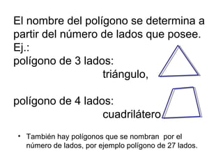 El nombre del polígono se determina a
partir del número de lados que posee.
Ej.:
polígono de 3 lados:
triángulo,
polígono de 4 lados:
cuadrilátero
• También hay polígonos que se nombran por el
número de lados, por ejemplo polígono de 27 lados.

 